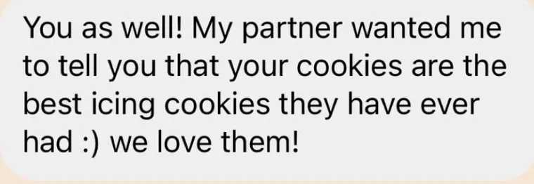Message: "You as well! My partner wanted me to tell you that your cookies are the best icing cookies they have ever had :) we love them!"