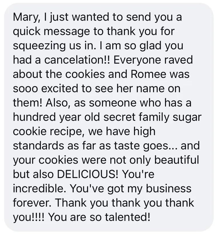 Message: "Mary, I just wanted to send you a quick message to thank you for squeezing us in. I am so glad you had a cancelation!! Everyone raved about the cookies and Romee was sooo excited to see her name on them! Also, as someone who has a hundred year old secret family sugar cookie recipe, we have high standards as far as taste goes... and your cookies were not only beautiful but also DELICIOUS! You're incredible. You've got my business forever. Thank you thank you thank you!!!! You are so talented!"