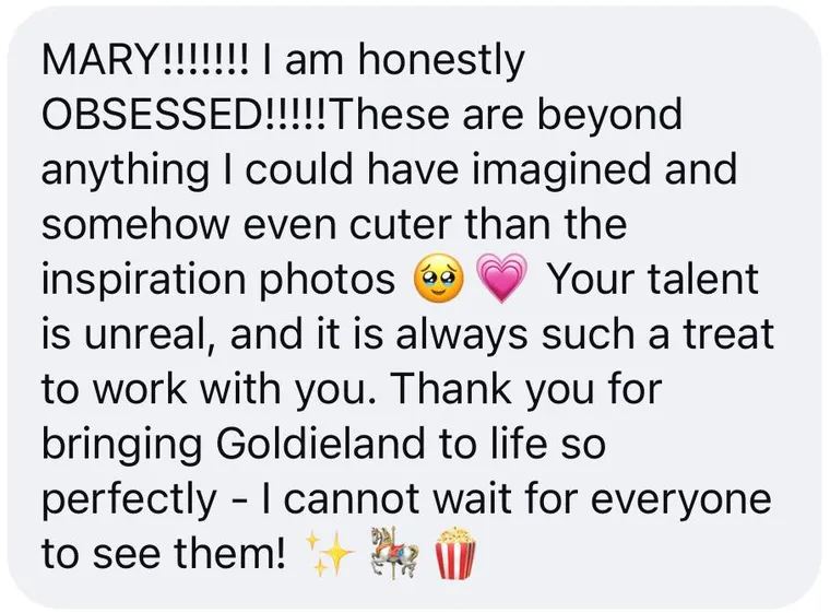 Message: "MARY!!!!!!! I am honestly OBSESSED!!!!!These are beyond anything I could have imagined and somehow even cuter than the inspiration photos ๐ฅน ๐ Your talent is unreal, and it is always such a treat to work with you. Thank you for bringing Goldieland to life so perfectly - I cannot wait for everyone to see them! โจ ๐ ๐ฟ"