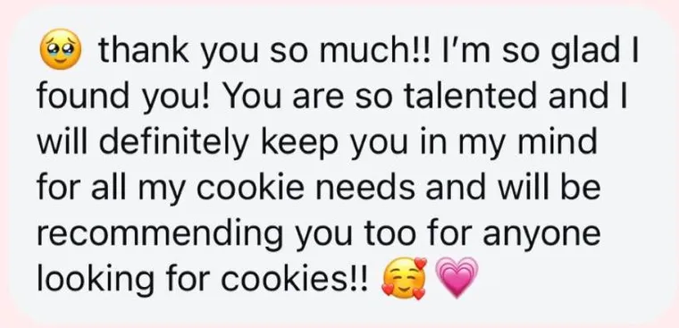 Message: "๐ฅน thank you so much!! I'm so glad I found you! You are so talented and I will definitely keep you in my mind for all my cookie needs and will be recommending you too for anyone looking for cookies!! ๐ฅฐ ๐"